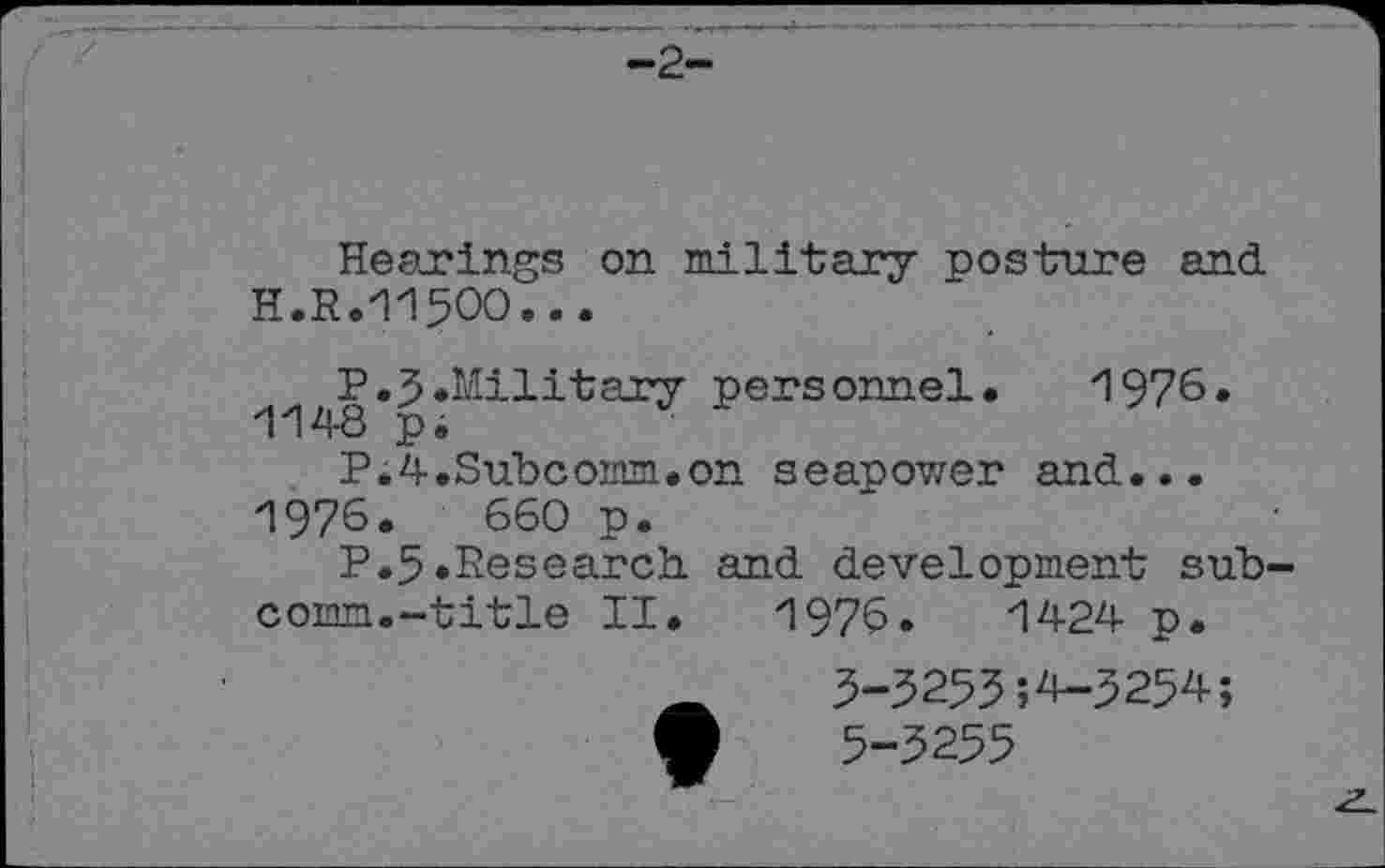 ﻿-2-
Hearings on military posture and H.R.11500...
P.3.Military personnel. 1976. 1148 pi
P.4.Subcomm.on seapower and...
1976.	660 p.
P.5.Research and development subcomm.-title II.	1976.	1424 p.
_	3-3253;4-3254;
•	5-3255